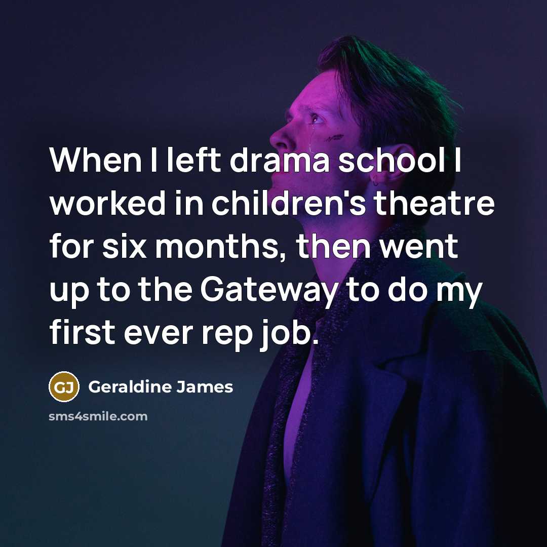 “When I left drama school I worked in children's theatre for six months, then went up to the Gateway to do my first ever rep job.” quote by Geraldine James
