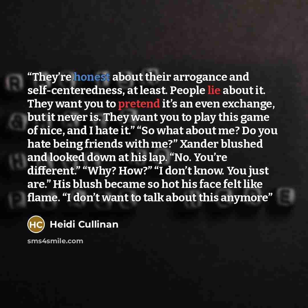 “They’re honest about their arrogance and self-centeredness, at least. People lie about it. They want you to pretend it’s an even exchange, but it never is. They want you to play this game of nice, and I hate it.” “So what about me? Do you hate being friends with me?” Xander blushed and looked down…” quote by Heidi Cullinan
