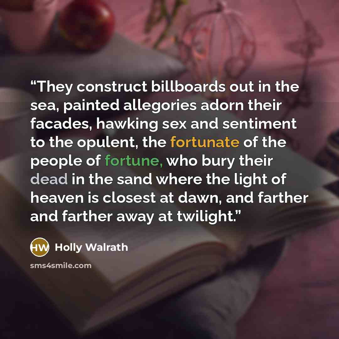 “They construct billboards out in the sea, painted allegories adorn their facades, hawking sex and sentiment to the opulent, the fortunate of the people of fortune, who bury their dead in the sand where the light of heaven is closest at dawn, and farther and farther away at twilight.” quote by Holly Walrath