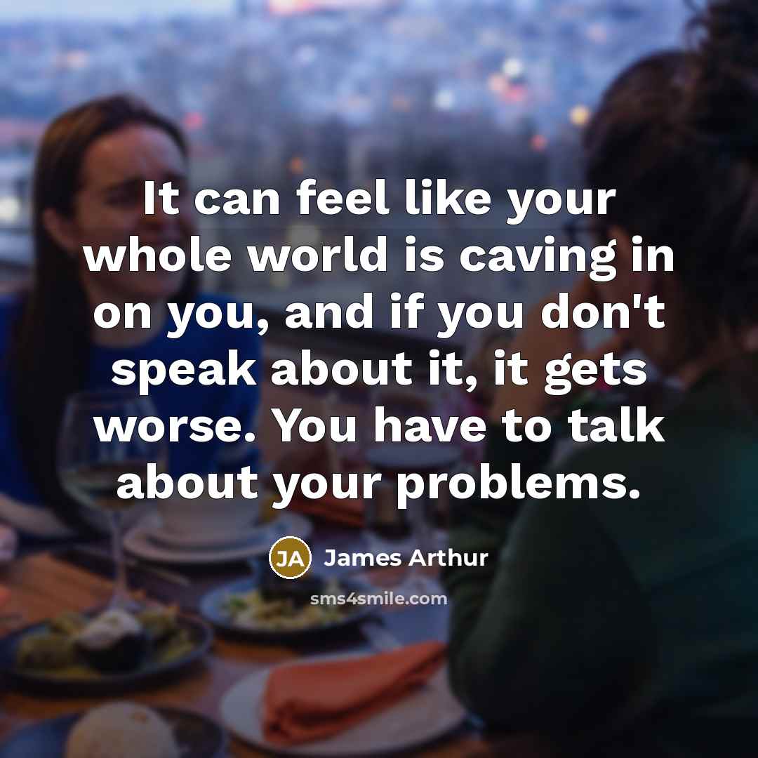 “It can feel like your whole world is caving in on you, and if you don't speak about it, it gets worse. You have to talk about your problems.” quote by James Arthur