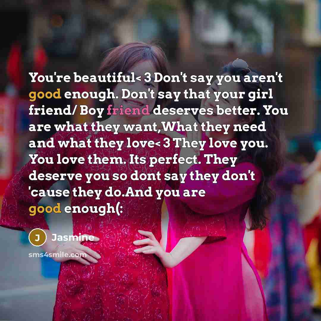“You're beautiful< 3 Don't say you aren't good enough. Don't say that your girl friend/ Boy friend deserves better. You are what they want,What they need and what they love< 3 They love you. You love them. Its perfect. They deserve you so dont say they don't 'cause they do.And you are good enough(:” quote by Jasmine