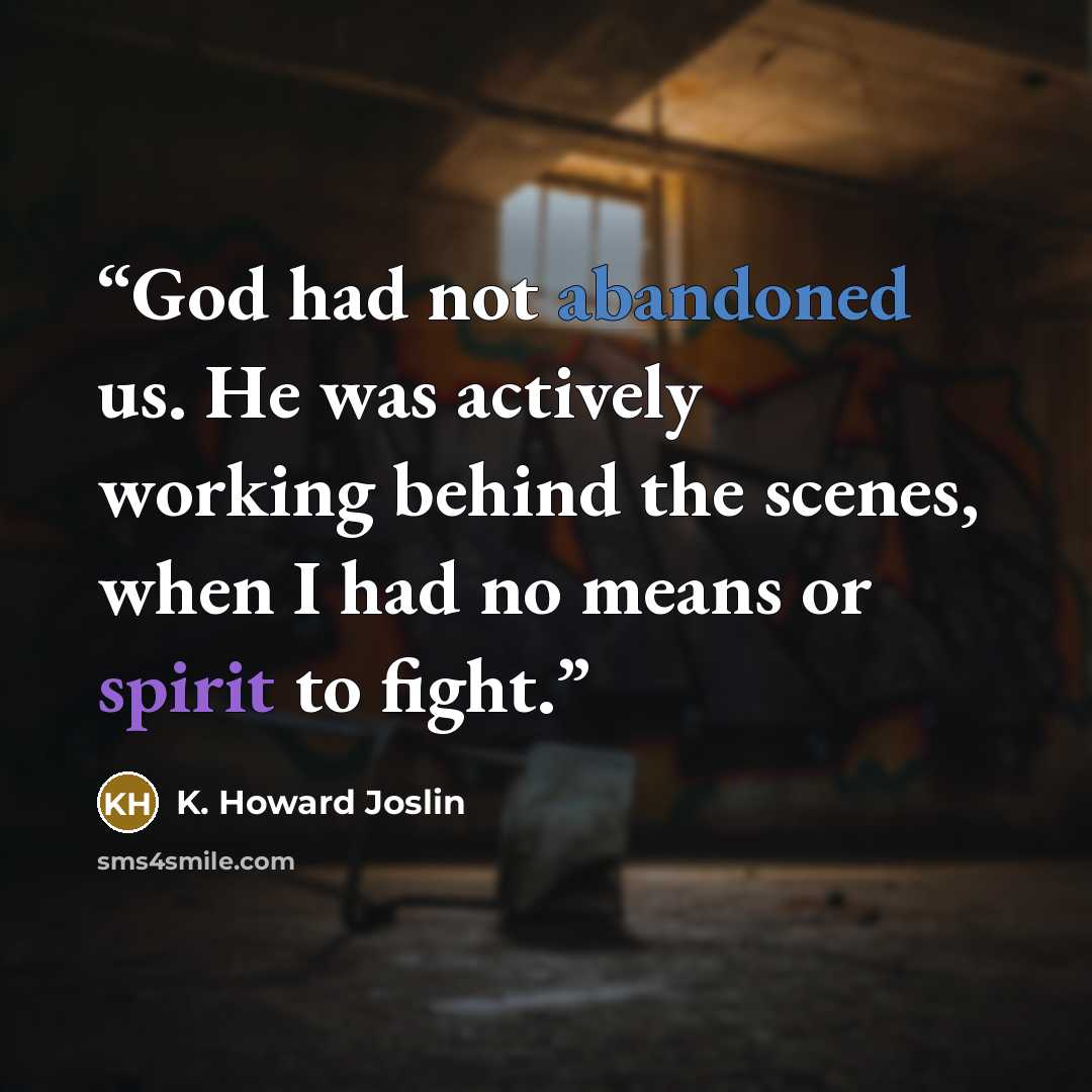 “God had not abandoned us. He was actively working behind the scenes, when I had no means or spirit to fight.” quote by K. Howard Joslin