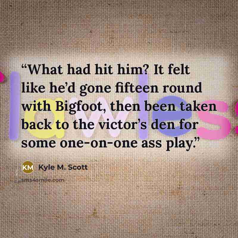“What had hit him? It felt like he’d gone fifteen round with Bigfoot, then been taken back to the victor’s den for some one-on-one ass play.” quote by Kyle M. Scott