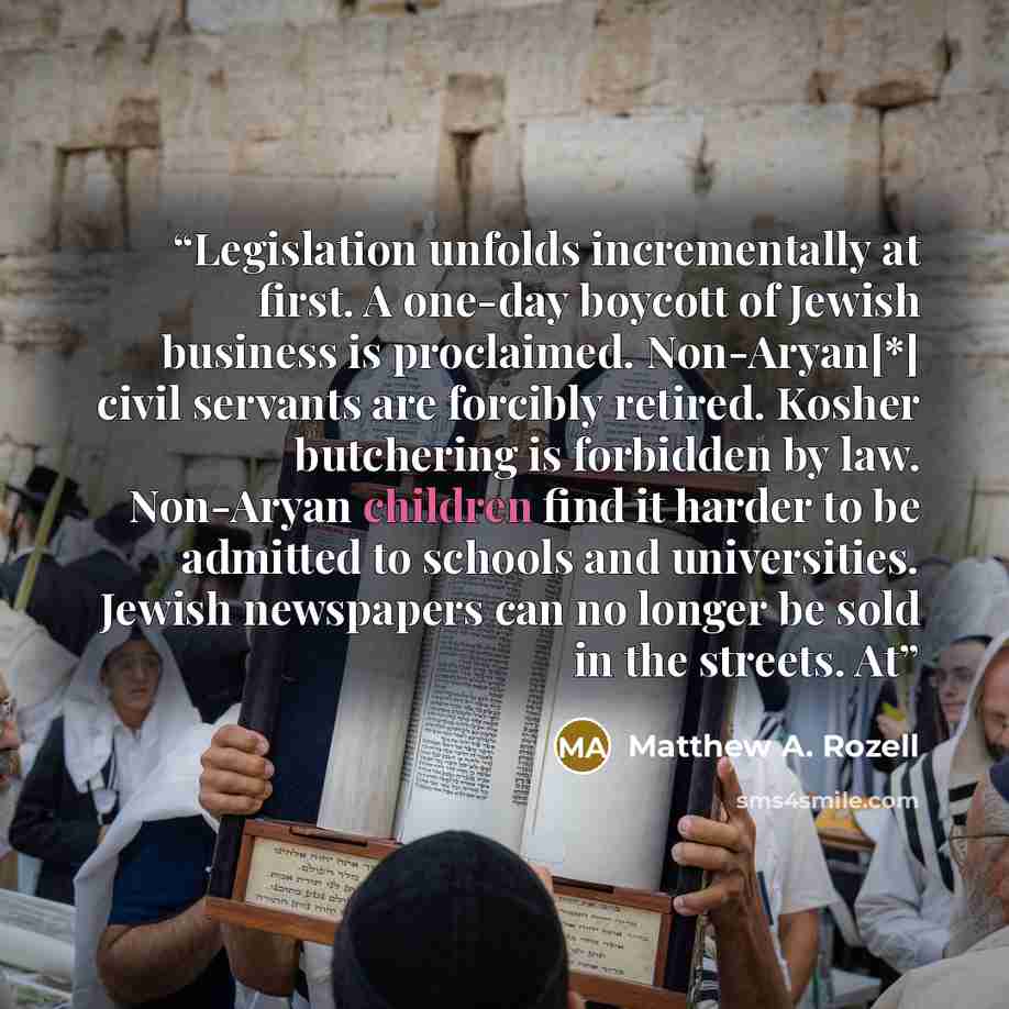 “Legislation unfolds incrementally at first. A one-day boycott of Jewish business is proclaimed. Non-Aryan[*] civil servants are forcibly retired. Kosher butchering is forbidden by law. Non-Aryan children find it harder to be admitted to schools and universities. Jewish newspapers can no longer be…” quote by Matthew A. Rozell