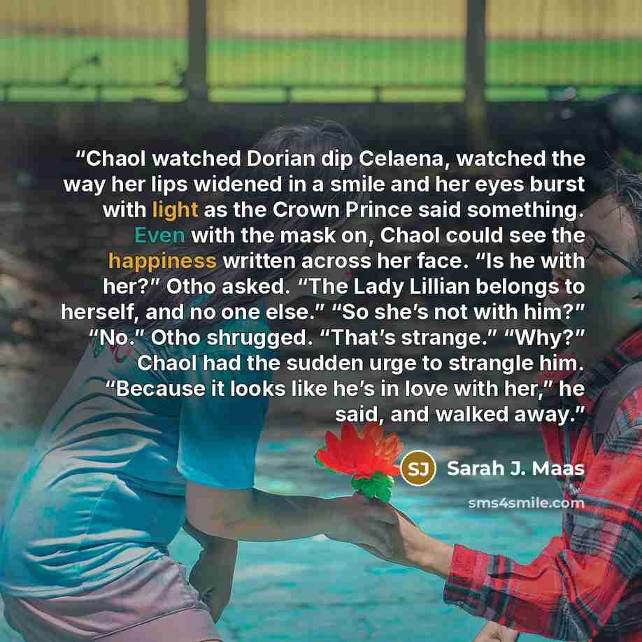 “Chaol watched Dorian dip Celaena, watched the way her lips widened in a smile and her eyes burst with light as the Crown Prince said something. Even with the mask on, Chaol could see the happiness written across her face. “Is he with her?” Otho asked. “The Lady Lillian belongs to herself, and no…” quote by Sarah J. Maas