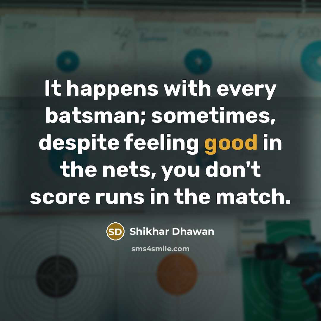 “It happens with every batsman; sometimes, despite feeling good in the nets, you don't score runs in the match.” quote by Shikhar Dhawan