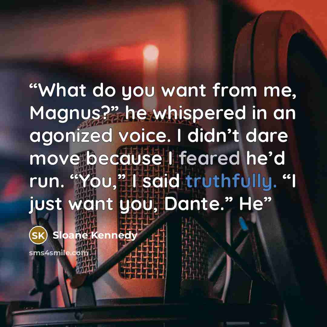 “What do you want from me, Magnus?” he whispered in an agonized voice. I didn’t dare move because I feared he’d run. “You,” I said truthfully. “I just want you, Dante.” He” quote by Sloane Kennedy