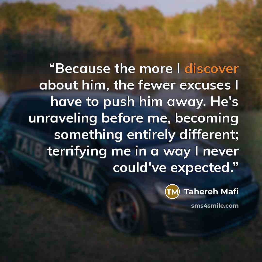 “Because the more I discover about him, the fewer excuses I have to push him away. He's unraveling before me, becoming something entirely different; terrifying me in a way I never could've expected.” quote by Tahereh Mafi