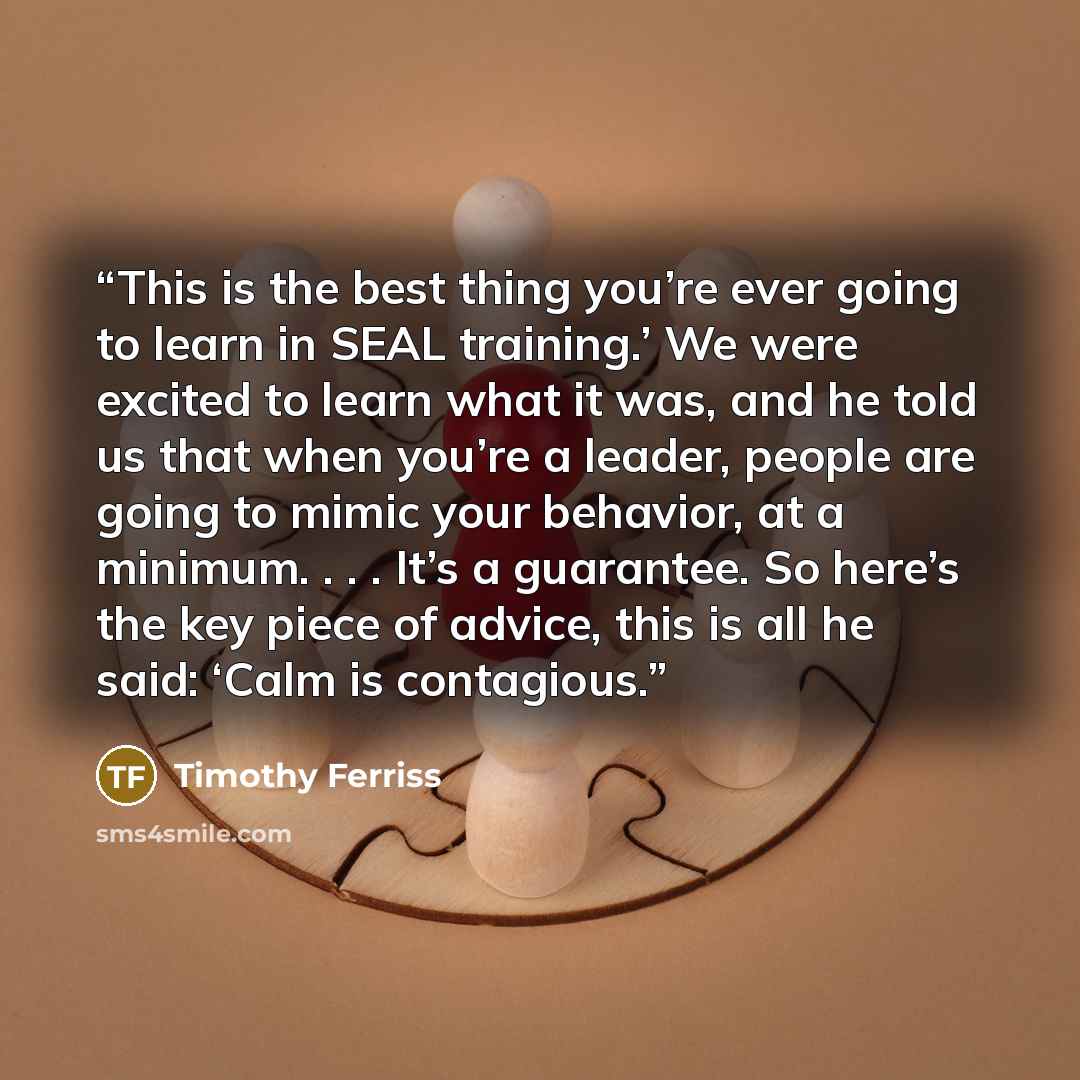 “This is the best thing you’re ever going to learn in SEAL training.’ We were excited to learn what it was, and he told us that when you’re a leader, people are going to mimic your behavior, at a minimum. . . . It’s a guarantee. So here’s the key piece of advice, this is all he said: ‘Calm is…” quote by Timothy Ferriss