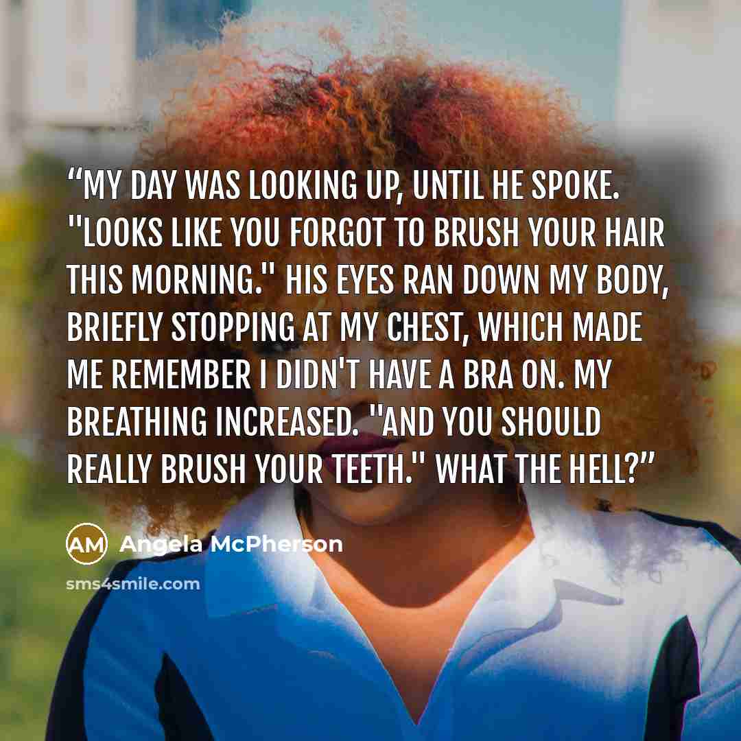 “My day was looking up, until he spoke. "Looks like you forgot to brush your hair this morning." His eyes ran down my body, briefly stopping at my chest, which made me remember I didn't have a bra on. My breathing increased. "And you should really brush your teeth." What the hell?” quote by Angela McPherson
