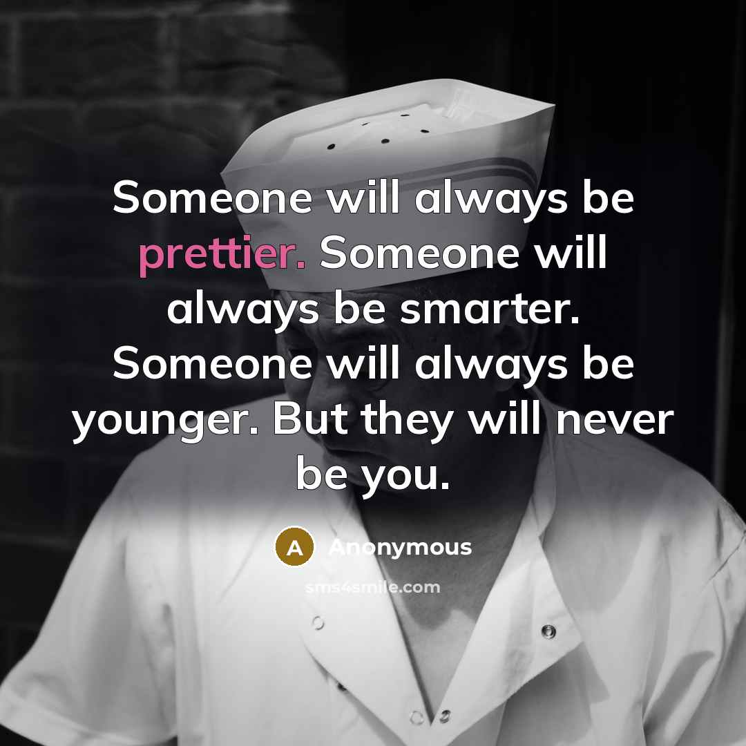 “Someone will always be prettier. Someone will always be smarter. Someone will always be younger. But they will never be you.” quote by Anonymous