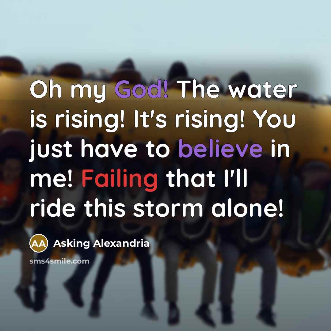 “Oh my God! The water is rising! It's rising! You just have to believe in me! Failing that I'll ride this storm alone!” quote by Asking Alexandria