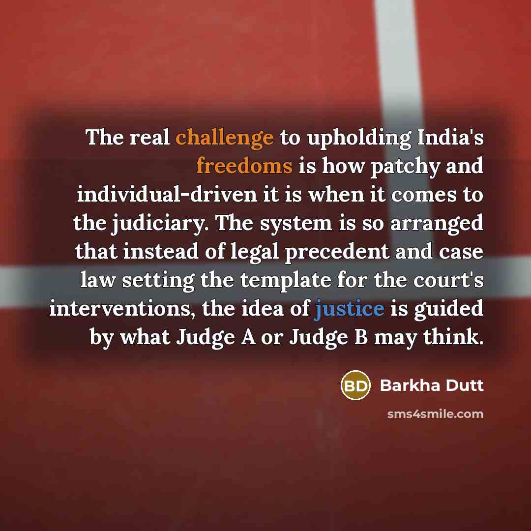 “The real challenge to upholding India's freedoms is how patchy and individual-driven it is when it comes to the judiciary. The system is so arranged that instead of legal precedent and case law setting the template for the court's interventions, the idea of justice is guided by what Judge A or…” quote by Barkha Dutt