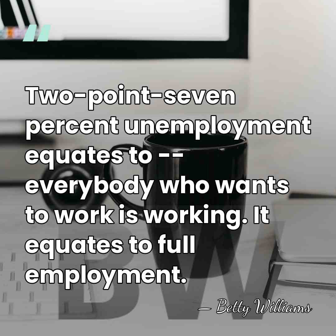 Two-point-seven percent unemployment equates to -- everybody who wants to work is&hellip; - Betty Williams