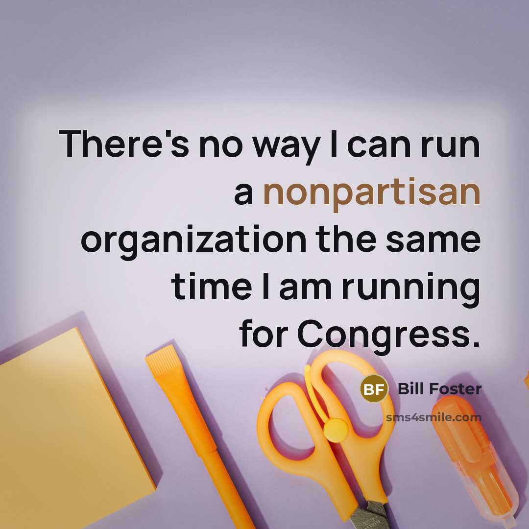 “There's no way I can run a nonpartisan organization the same time I am running for Congress.” quote by Bill Foster