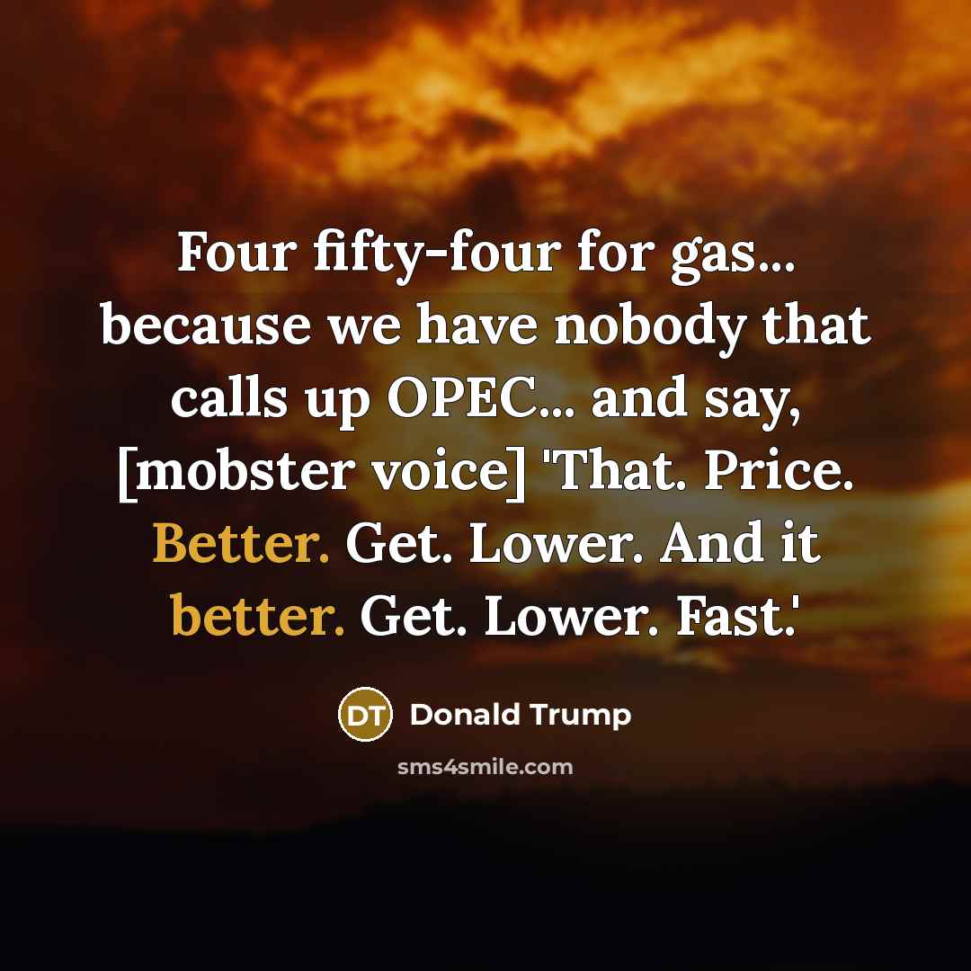 “Four fifty-four for gas... because we have nobody that calls up OPEC... and say, [mobster voice] 'That. Price. Better. Get. Lower. And it better. Get. Lower. Fast.'” quote by Donald Trump