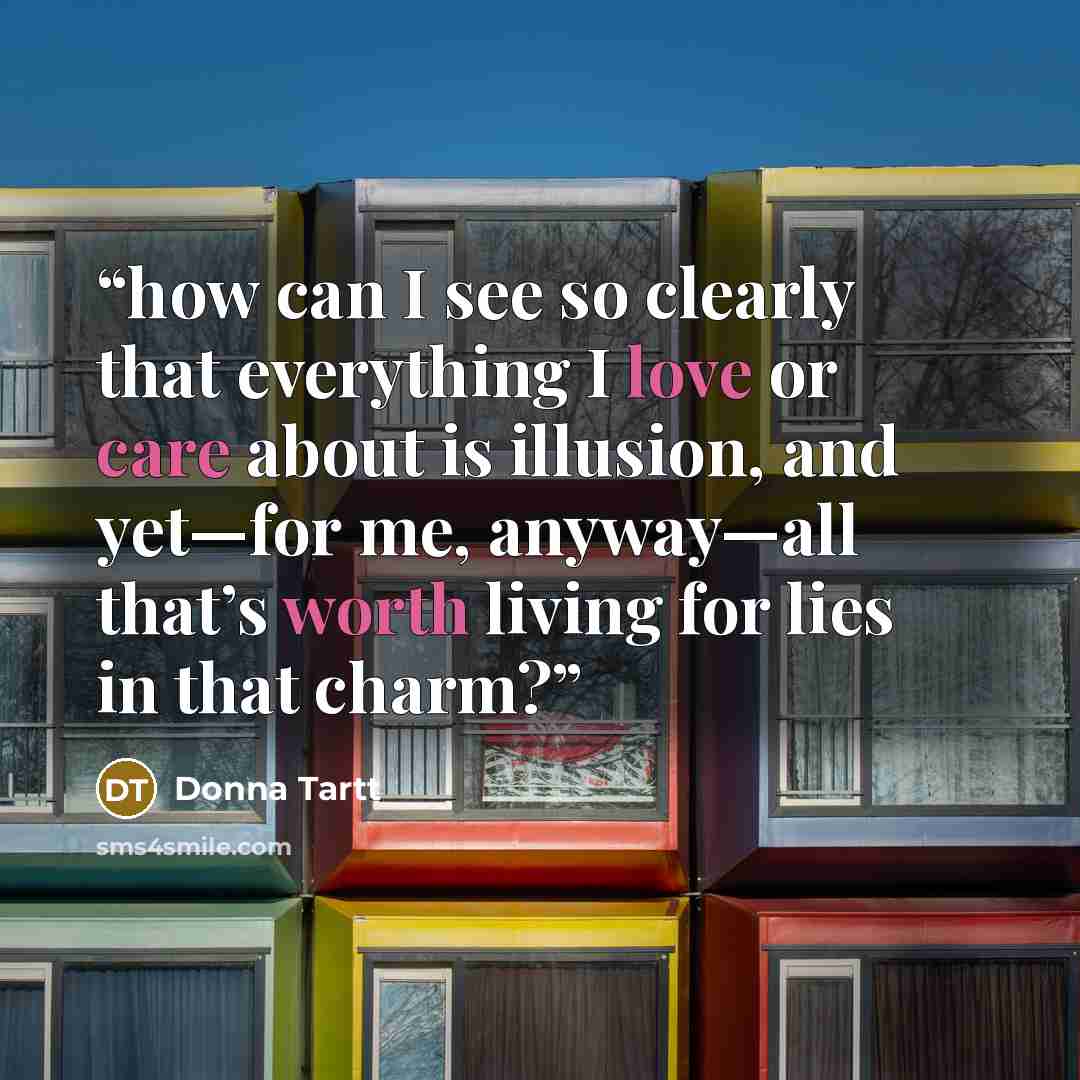 “how can I see so clearly that everything I love or care about is illusion, and yet—for me, anyway—all that’s worth living for lies in that charm?” quote by Donna Tartt