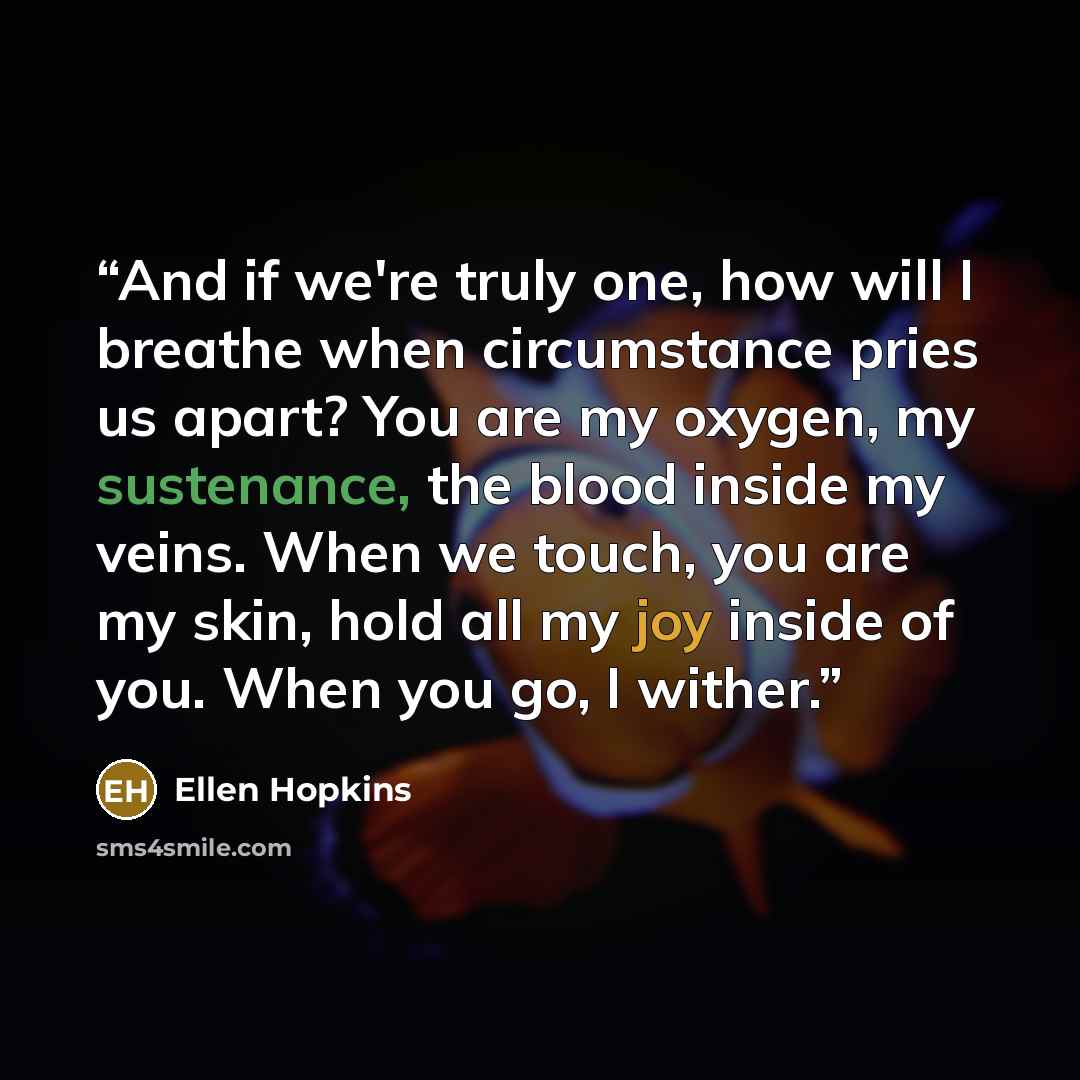 “And if we're truly one, how will I breathe when circumstance pries us apart? You are my oxygen, my sustenance, the blood inside my veins. When we touch, you are my skin, hold all my joy inside of you. When you go, I wither.” quote by Ellen Hopkins