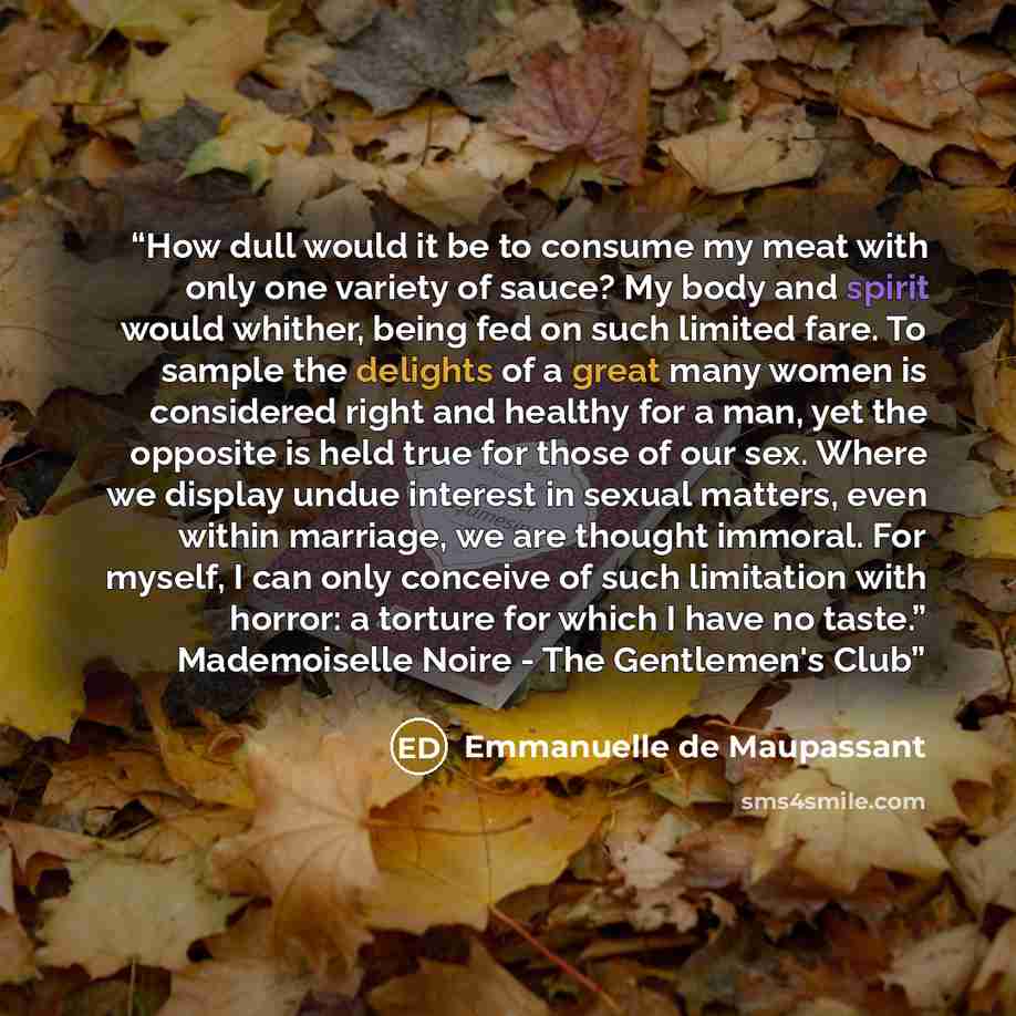 “How dull would it be to consume my meat with only one variety of sauce? My body and spirit would whither, being fed on such limited fare. To sample the delights of a great many women is considered right and healthy for a man, yet the opposite is held true for those of our sex. Where we display…” quote by Emmanuelle de Maupassant
