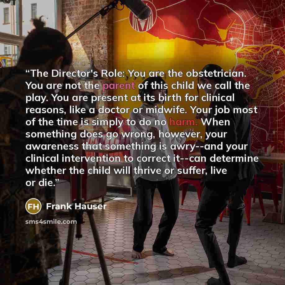 “The Director's Role: You are the obstetrician. You are not the parent of this child we call the play. You are present at its birth for clinical reasons, like a doctor or midwife. Your job most of the time is simply to do no harm. When something does go wrong, however, your awareness that something…” quote by Frank Hauser