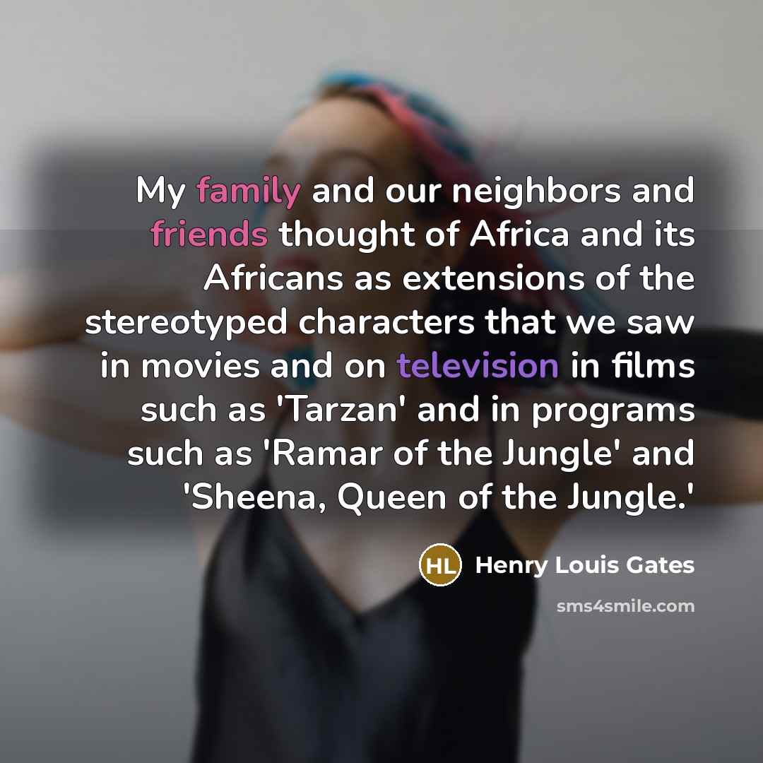 “My family and our neighbors and friends thought of Africa and its Africans as extensions of the stereotyped characters that we saw in movies and on television in films such as 'Tarzan' and in programs such as 'Ramar of the Jungle' and 'Sheena, Queen of the Jungle.'” quote by Henry Louis Gates