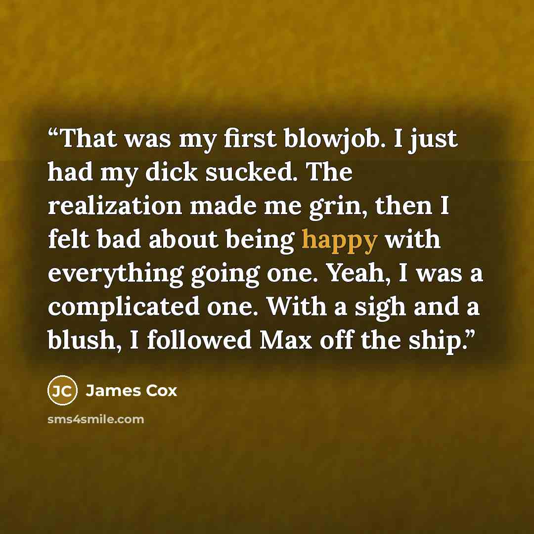 “That was my first blowjob. I just had my dick sucked. The realization made me grin, then I felt bad about being happy with everything going one. Yeah, I was a complicated one. With a sigh and a blush, I followed Max off the ship.” quote by James Cox