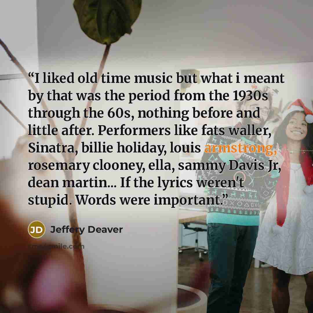 “I liked old time music but what i meant by that was the period from the 1930s through the 60s, nothing before and little after. Performers like fats waller, Sinatra, billie holiday, louis armstrong, rosemary clooney, ella, sammy Davis Jr, dean martin... If the lyrics weren't stupid. Words were…” quote by Jeffery Deaver
