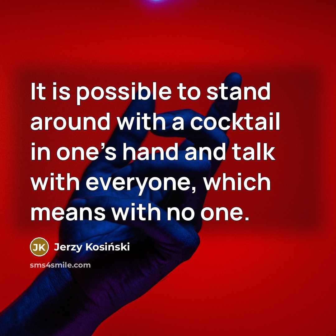 “It is possible to stand around with a cocktail in one's hand and talk with everyone, which means with no one.” quote by Jerzy Kosinski