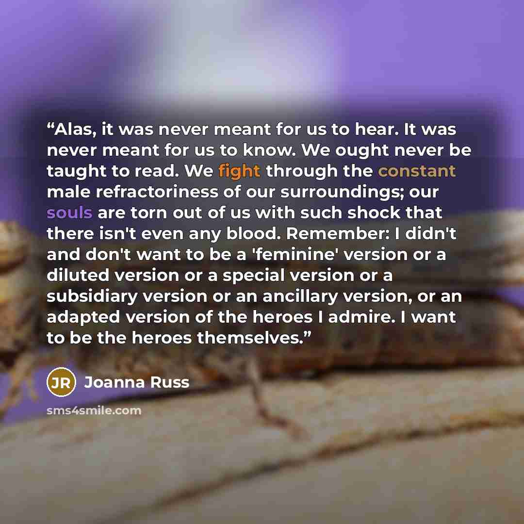 “Alas, it was never meant for us to hear. It was never meant for us to know. We ought never be taught to read. We fight through the constant male refractoriness of our surroundings; our souls are torn out of us with such shock that there isn't even any blood. Remember: I didn't and don't want to be…” quote by Joanna Russ