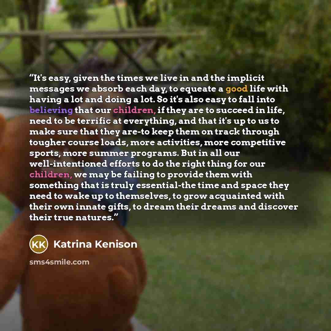 “It's easy, given the times we live in and the implicit messages we absorb each day, to equeate a good life with having a lot and doing a lot. So it's also easy to fall into believing that our children, if they are to succeed in life, need to be terrific at everything, and that it's up to us to…” quote by Katrina Kenison