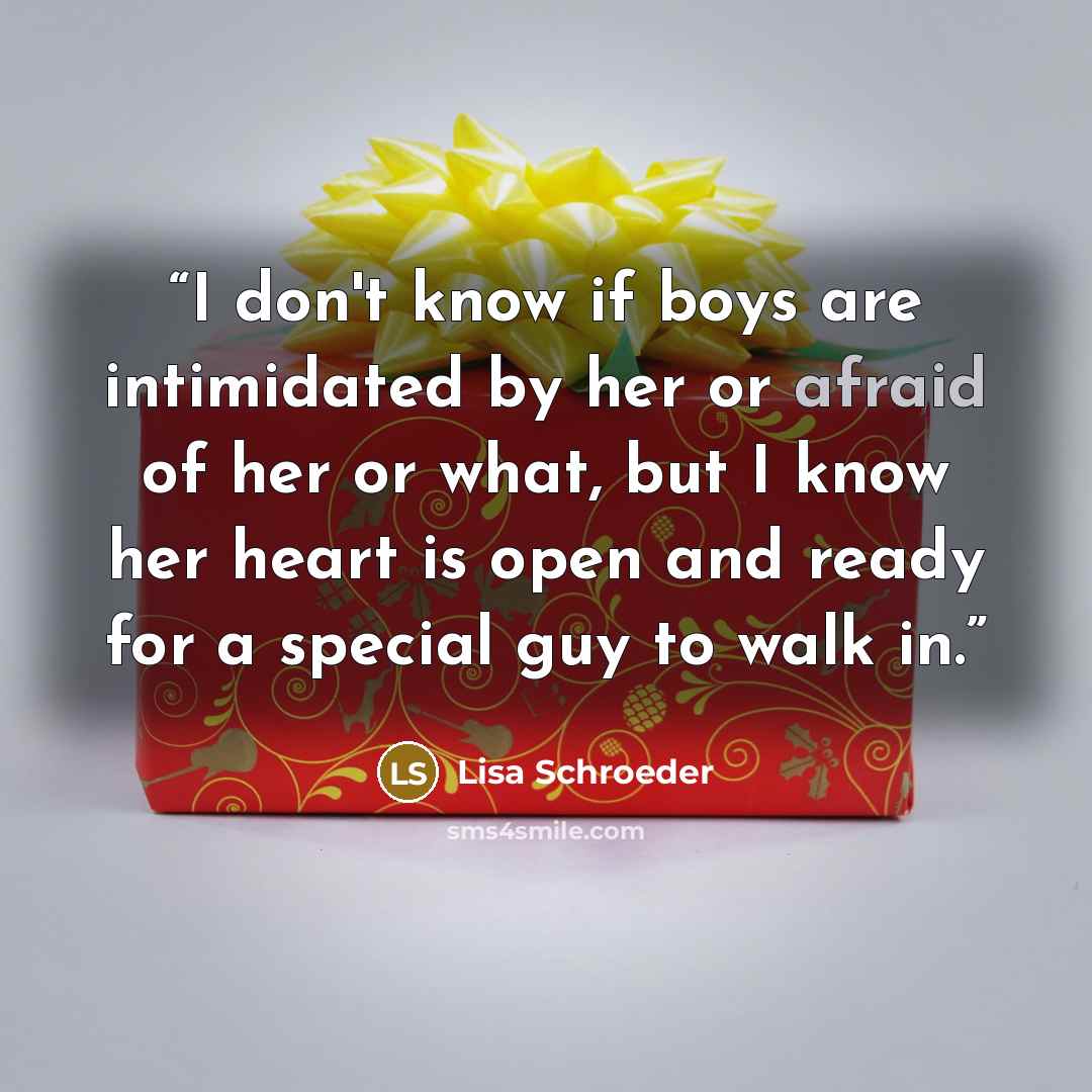 “I don't know if boys are intimidated by her or afraid of her or what, but I know her heart is open and ready for a special guy to walk in.” quote by Lisa Schroeder