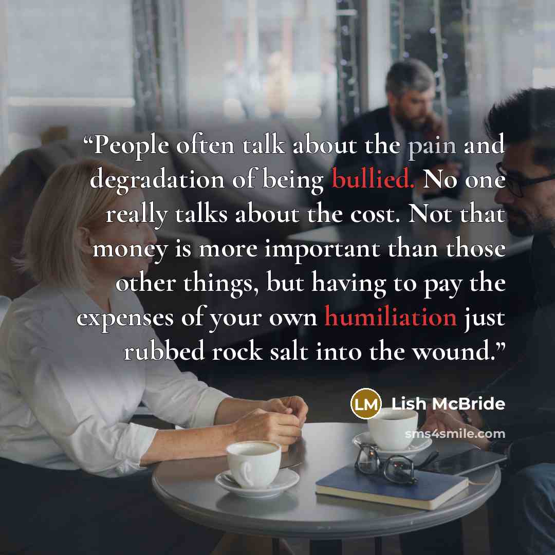 “People often talk about the pain and degradation of being bullied. No one really talks about the cost. Not that money is more important than those other things, but having to pay the expenses of your own humiliation just rubbed rock salt into the wound.” quote by Lish McBride