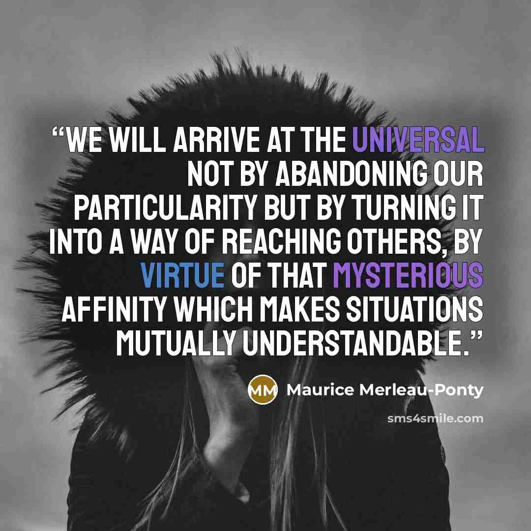 “We will arrive at the universal not by abandoning our particularity but by turning it into a way of reaching others, by virtue of that mysterious affinity which makes situations mutually understandable.” quote by Maurice Merleau-Ponty