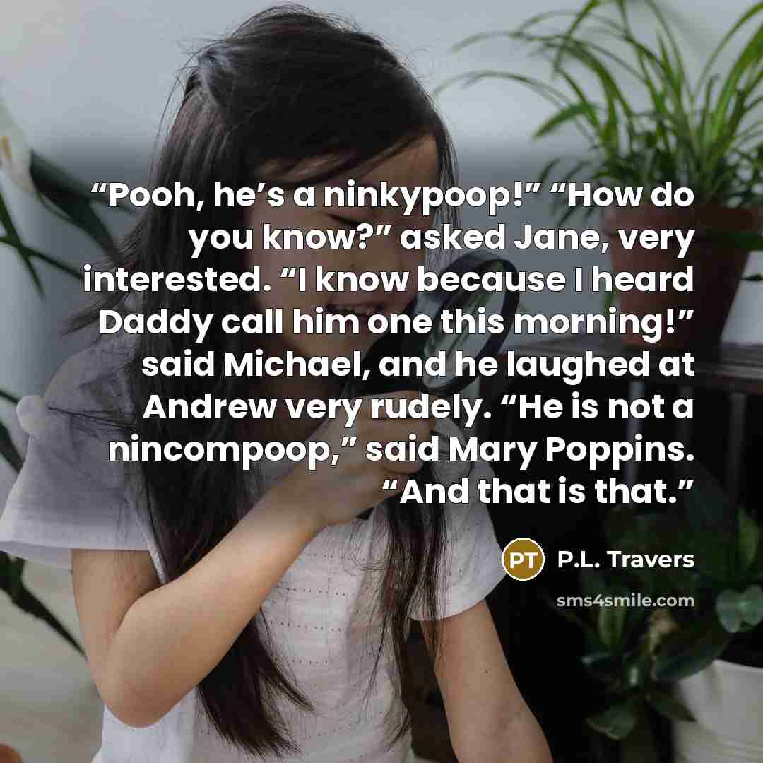 “Pooh, he’s a ninkypoop!” “How do you know?” asked Jane, very interested. “I know because I heard Daddy call him one this morning!” said Michael, and he laughed at Andrew very rudely. “He is not a nincompoop,” said Mary Poppins. “And that is that.” quote by P.L. Travers