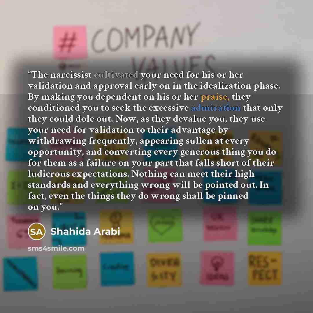 “The narcissist cultivated your need for his or her validation and approval early on in the idealization phase. By making you dependent on his or her praise, they conditioned you to seek the excessive admiration that only they could dole out. Now, as they devalue you, they use your need for…” quote by Shahida Arabi