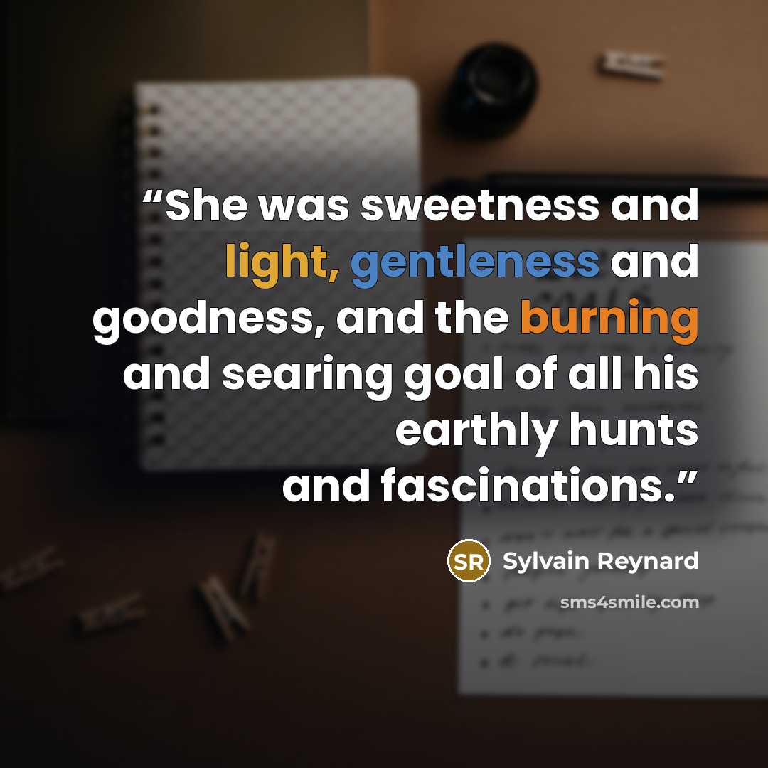 “She was sweetness and light, gentleness and goodness, and the burning and searing goal of all his earthly hunts and fascinations.” quote by Sylvain Reynard