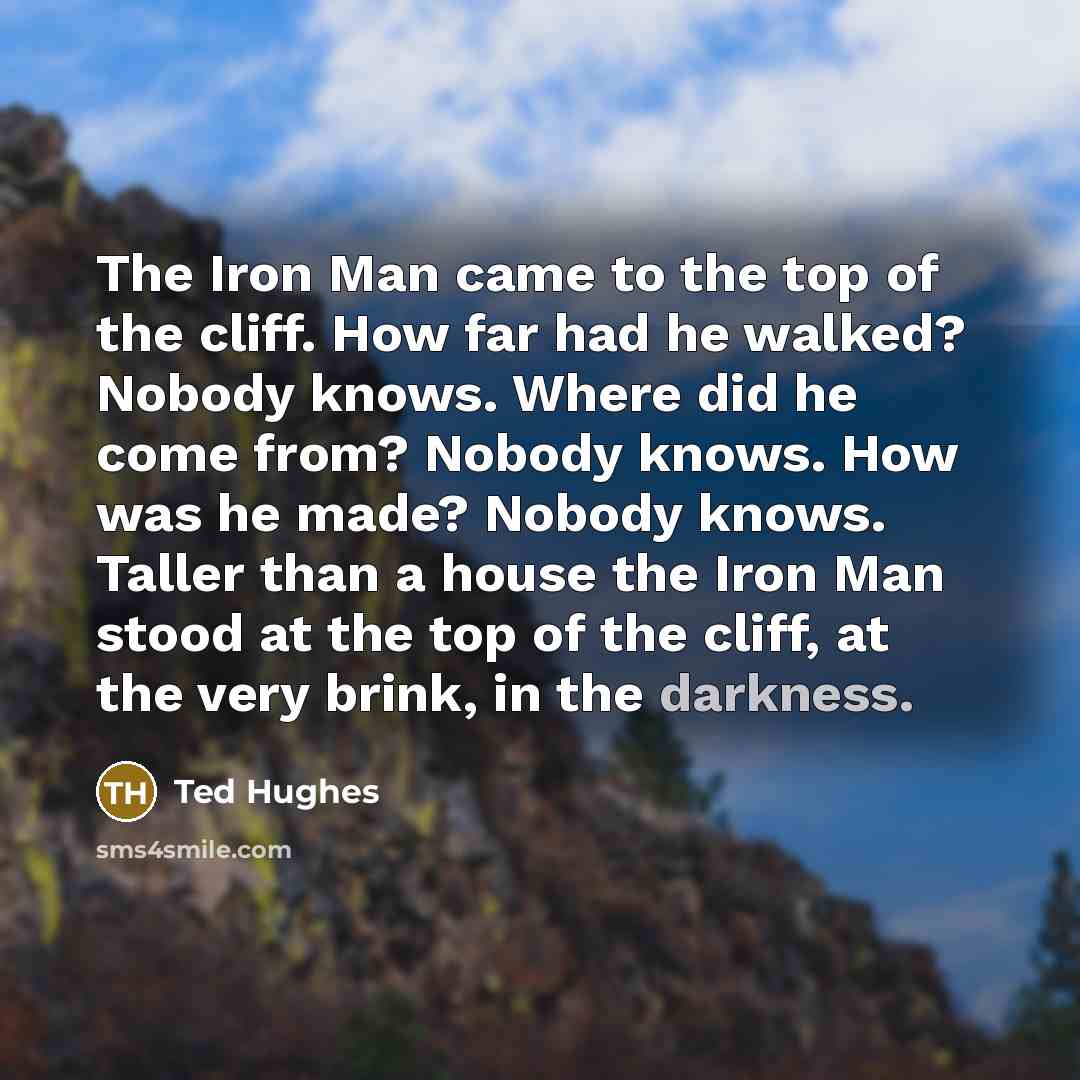 “The Iron Man came to the top of the cliff. How far had he walked? Nobody knows. Where did he come from? Nobody knows. How was he made? Nobody knows. Taller than a house the Iron Man stood at the top of the cliff, at the very brink, in the darkness.” quote by Ted Hughes