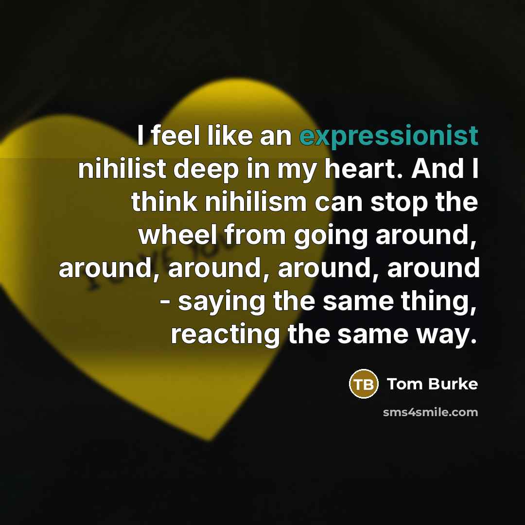 “I feel like an expressionist nihilist deep in my heart. And I think nihilism can stop the wheel from going around, around, around, around, around - saying the same thing, reacting the same way.” quote by Tom Burke
