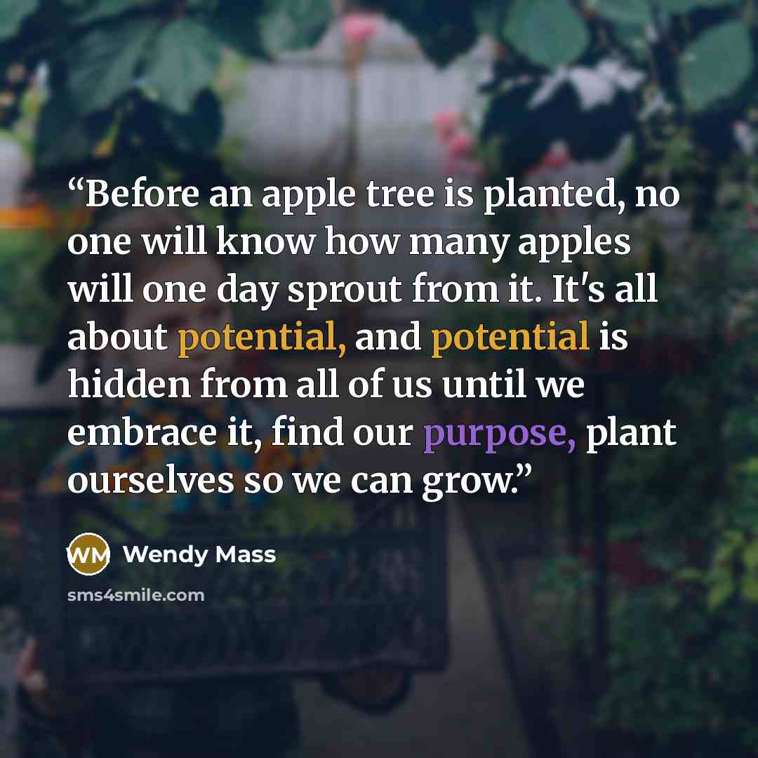 “Before an apple tree is planted, no one will know how many apples will one day sprout from it. It's all about potential, and potential is hidden from all of us until we embrace it, find our purpose, plant ourselves so we can grow.” quote by Wendy Mass