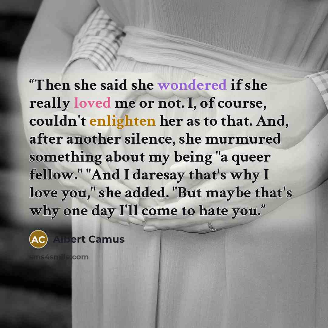 “Then she said she wondered if she really loved me or not. I, of course, couldn't enlighten her as to that. And, after another silence, she murmured something about my being "a queer fellow." "And I daresay that's why I love you," she added. "But maybe that's why one day I'll come to hate you.” quote by Albert Camus