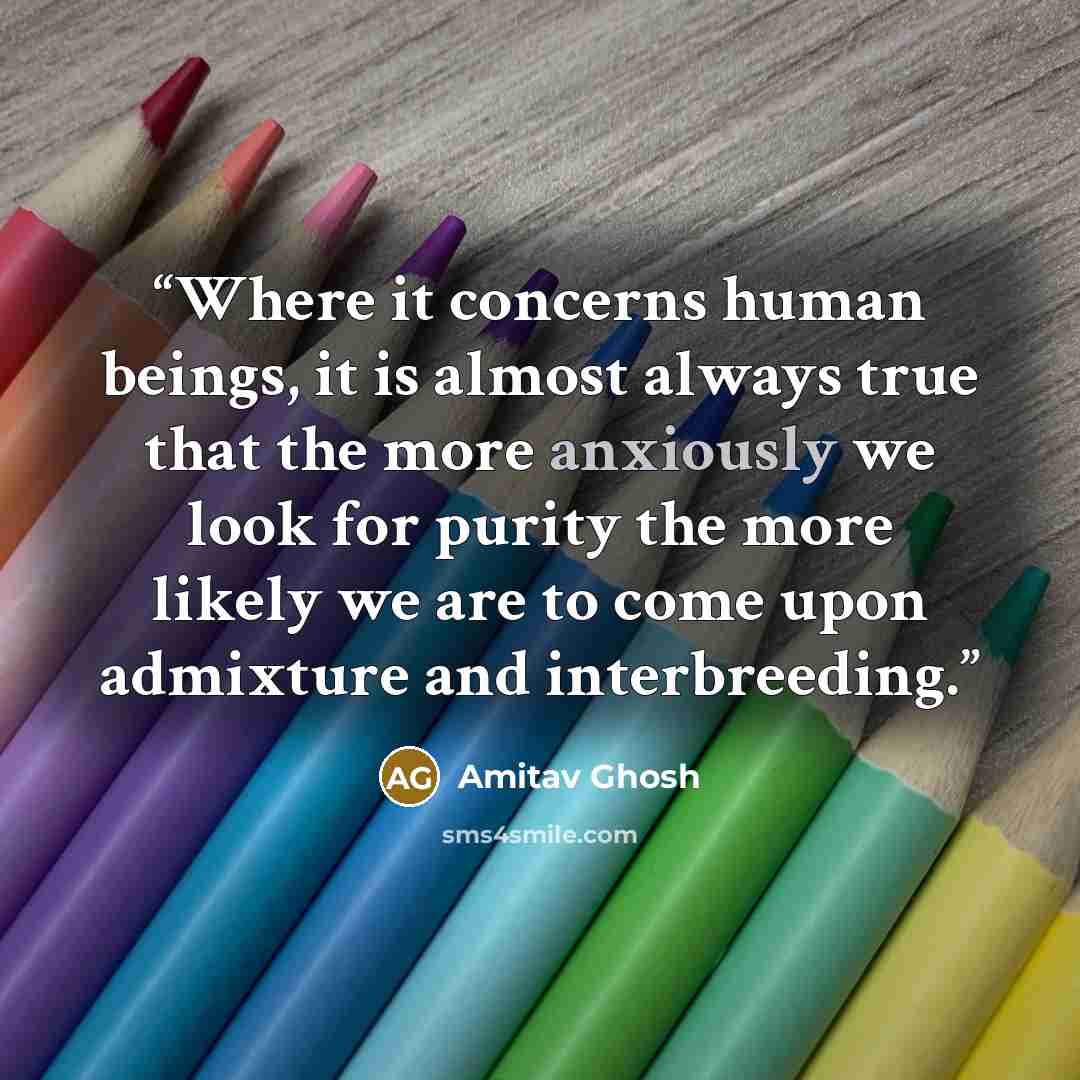 “Where it concerns human beings, it is almost always true that the more anxiously we look for purity the more likely we are to come upon admixture and interbreeding.” quote by Amitav Ghosh