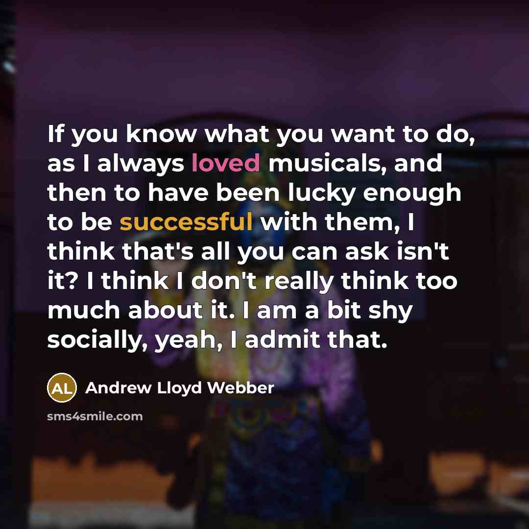 “If you know what you want to do, as I always loved musicals, and then to have been lucky enough to be successful with them, I think that's all you can ask isn't it? I think I don't really think too much about it. I am a bit shy socially, yeah, I admit that.” quote by Andrew Lloyd Webber