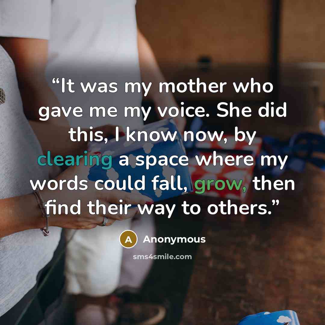 “It was my mother who gave me my voice. She did this, I know now, by clearing a space where my words could fall, grow, then find their way to others.” quote by Anonymous