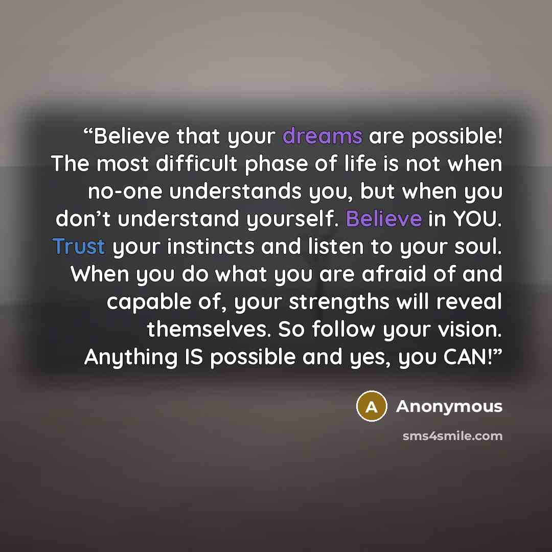 “Believe that your dreams are possible! The most difficult phase of life is not when no-one understands you, but when you don’t understand yourself. Believe in YOU. Trust your instincts and listen to your soul. When you do what you are afraid of and capable of, your strengths will reveal…” quote by Anonymous