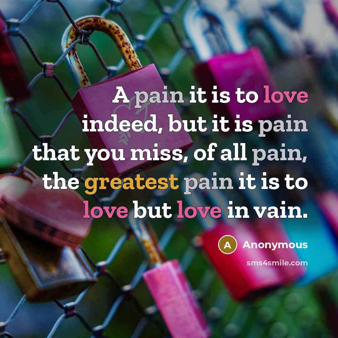 “A pain it is to love indeed, but it is pain that you miss, of all pain, the greatest pain it is to love but love in vain.” quote by Anonymous