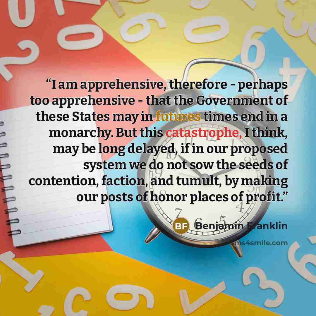 “I am apprehensive, therefore - perhaps too apprehensive - that the Government of these States may in futures times end in a monarchy. But this catastrophe, I think, may be long delayed, if in our proposed system we do not sow the seeds of contention, faction, and tumult, by making our posts of…” quote by Benjamin Franklin