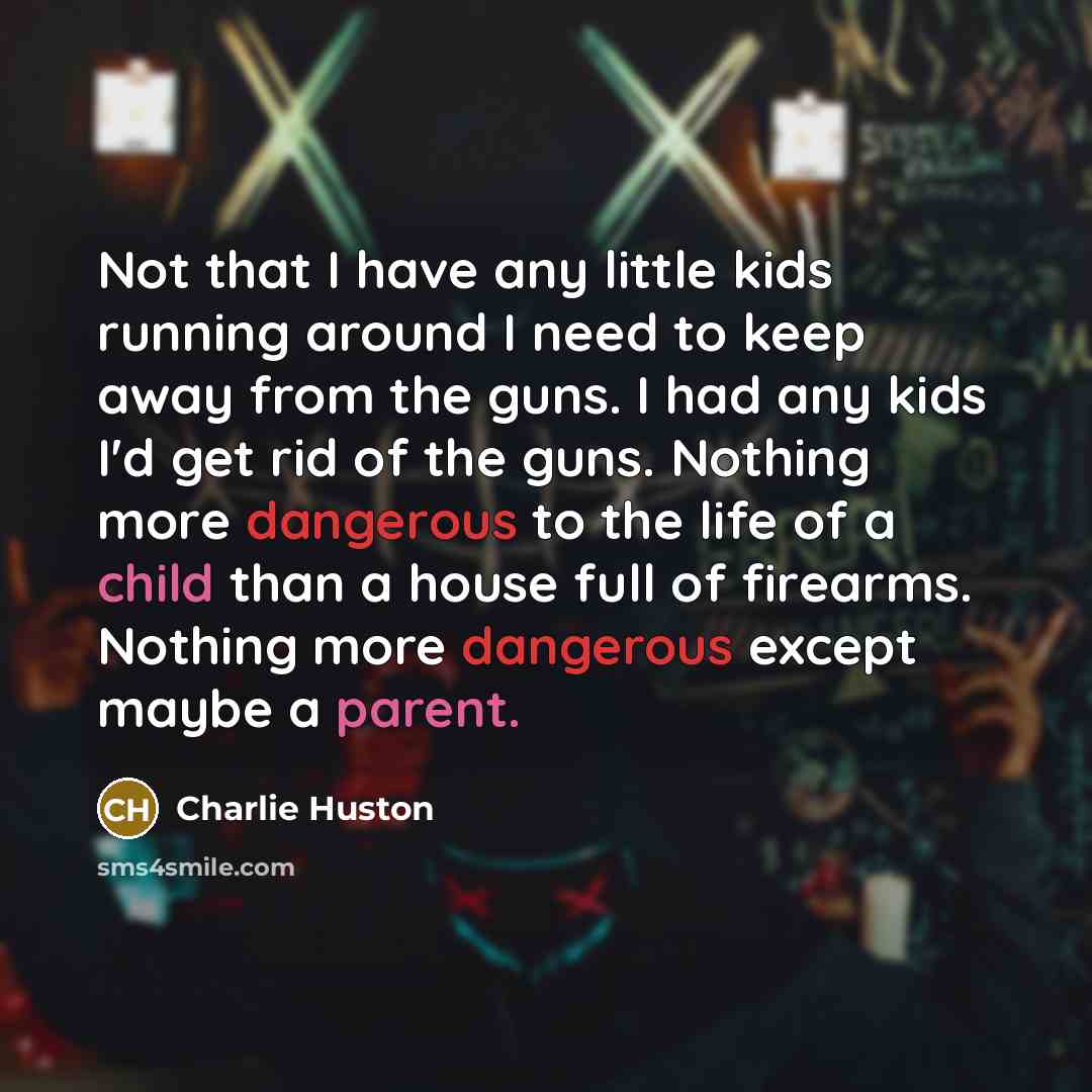 “Not that I have any little kids running around I need to keep away from the guns. I had any kids I'd get rid of the guns. Nothing more dangerous to the life of a child than a house full of firearms. Nothing more dangerous except maybe a parent.” quote by Charlie Huston