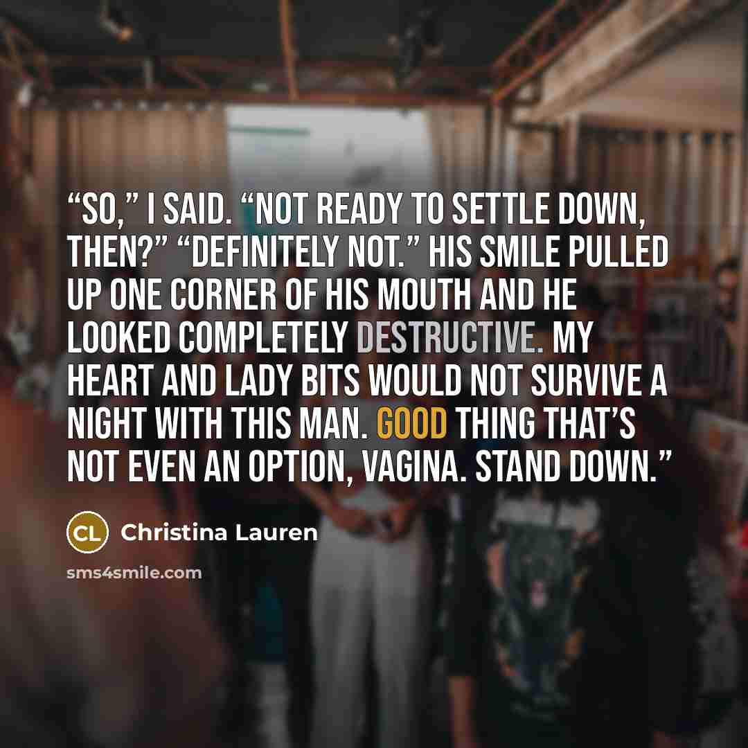 “So,” I said. “Not ready to settle down, then?” “Definitely not.” His smile pulled up one corner of his mouth and he looked completely destructive. My heart and lady bits would not survive a night with this man. Good thing that’s not even an option, vagina. Stand down.” quote by Christina Lauren