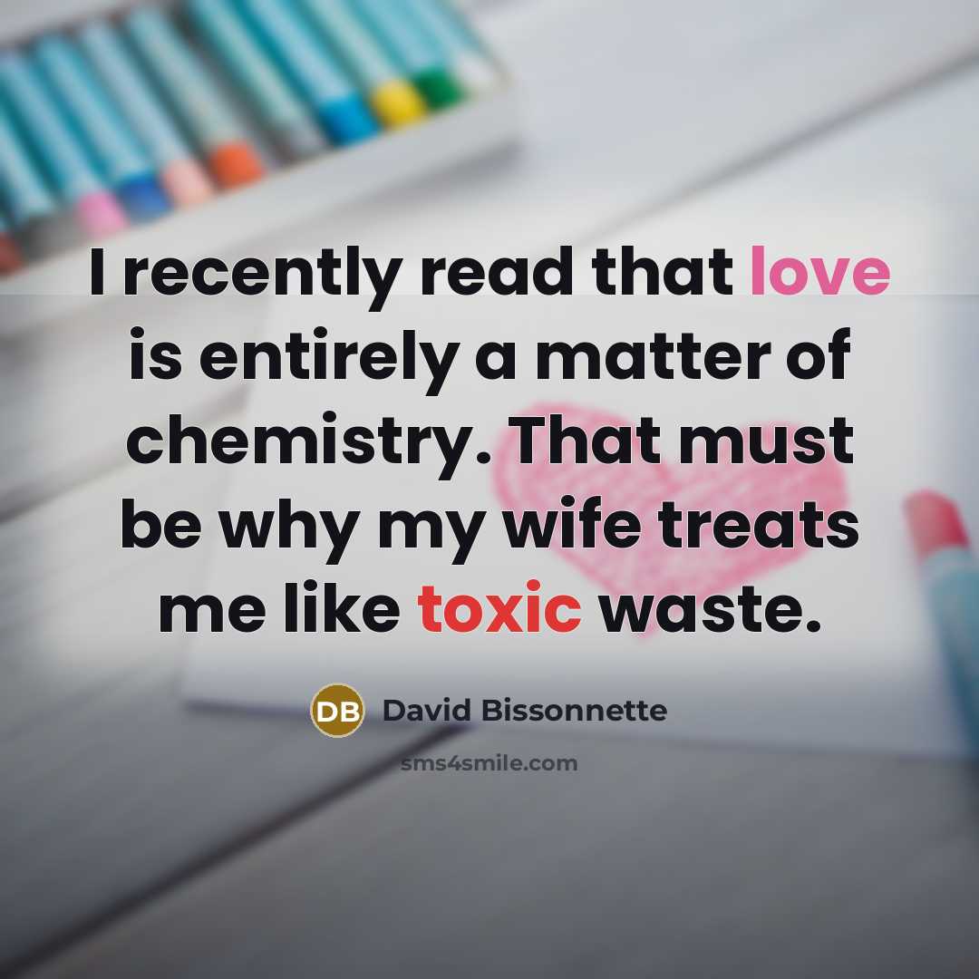 “I recently read that love is entirely a matter of chemistry. That must be why my wife treats me like toxic waste.” quote by David Bissonnette
