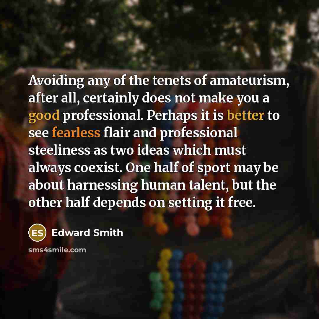 “Avoiding any of the tenets of amateurism, after all, certainly does not make you a good professional. Perhaps it is better to see fearless flair and professional steeliness as two ideas which must always coexist. One half of sport may be about harnessing human talent, but the other half depends on…” quote by Edward Smith